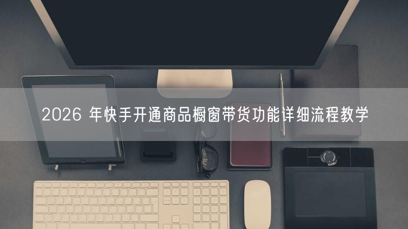 2026 年快手开通商品橱窗带货功能详细流程教学