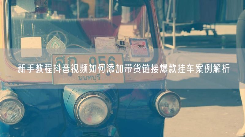 新手教程抖音视频如何添加带货链接爆款挂车案例解析