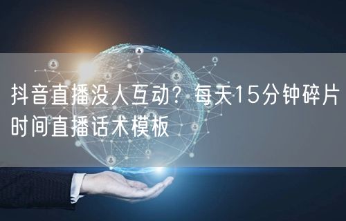 抖音直播没人互动？每天15分钟碎片时间直播话术模板