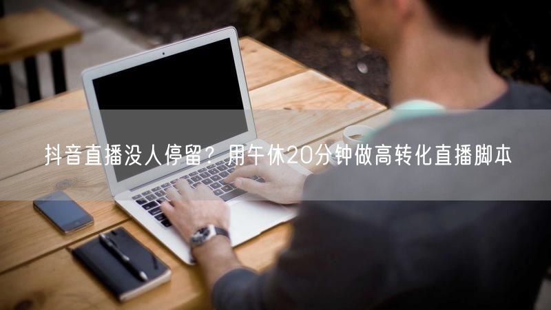 抖音直播没人停留？用午休20分钟做高转化直播脚本