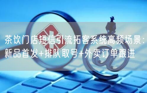 茶饮门店短信引流拓客系统高频场景：新品首发+排队取号+外卖订单跟进