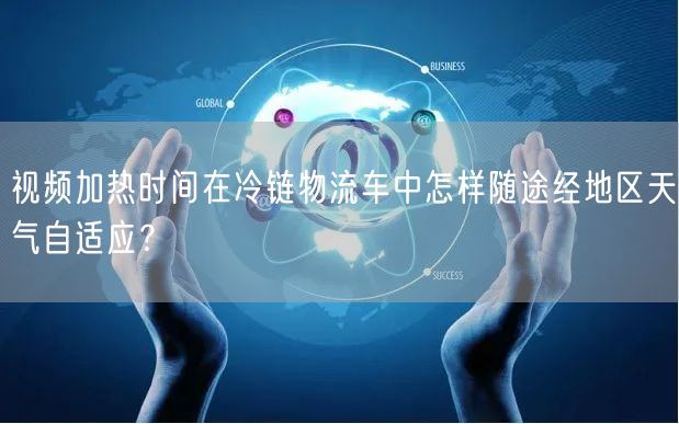 视频加热时间在冷链物流车中怎样随途经地区天气自适应？