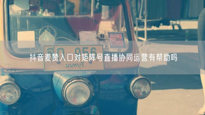 抖音麦赞入口对矩阵号直播协同运营有帮助吗
