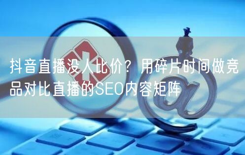 抖音直播没人比价？用碎片时间做竞品对比直播的SEO内容矩阵