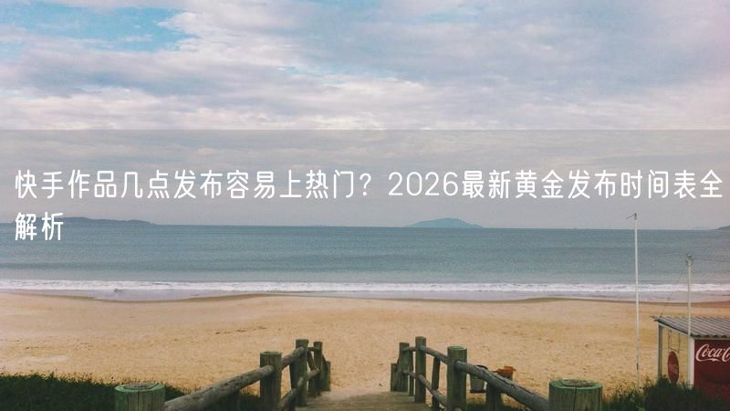 快手作品几点发布容易上热门？2026最新黄金发布时间表全解析
