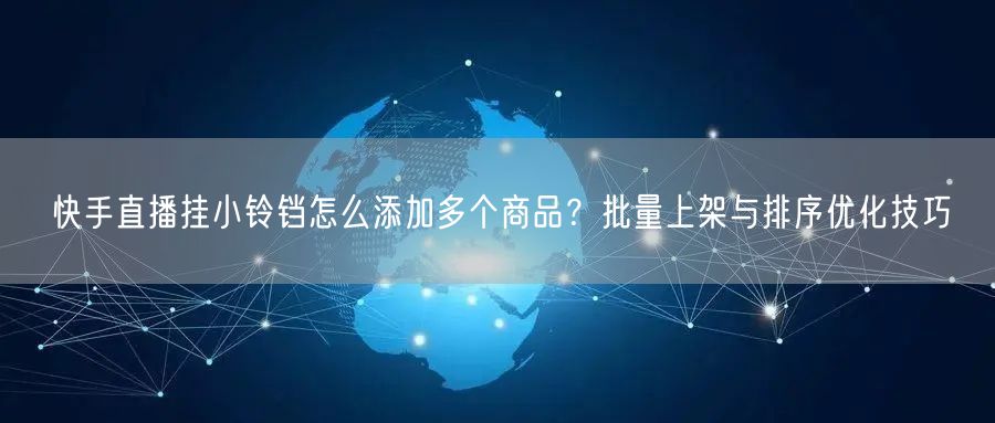 快手直播挂小铃铛怎么添加多个商品？批量上架与排序优化技巧