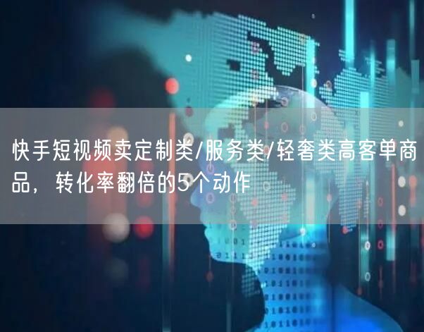 快手短视频卖定制类/服务类/轻奢类高客单商品，转化率翻倍的5个动作