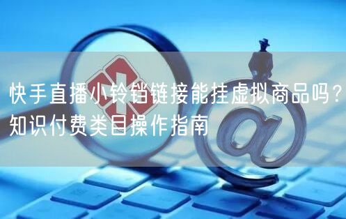 快手直播小铃铛链接能挂虚拟商品吗？知识付费类目操作指南