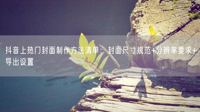抖音上热门封面制作方法清单：封面尺寸规范+分辨率要求+导出设置