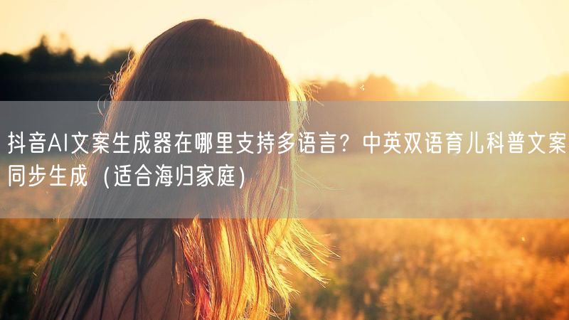抖音AI文案生成器在哪里支持多语言？中英双语育儿科普文案同步生成（适合海归家庭）