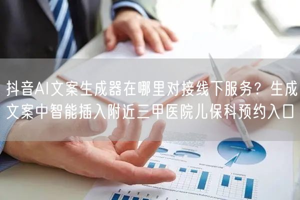 抖音AI文案生成器在哪里对接线下服务？生成文案中智能插入附近三甲医院儿保科预约入口