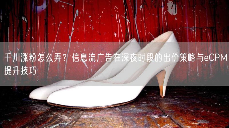 千川涨粉怎么弄？信息流广告在深夜时段的出价策略与eCPM提升技巧