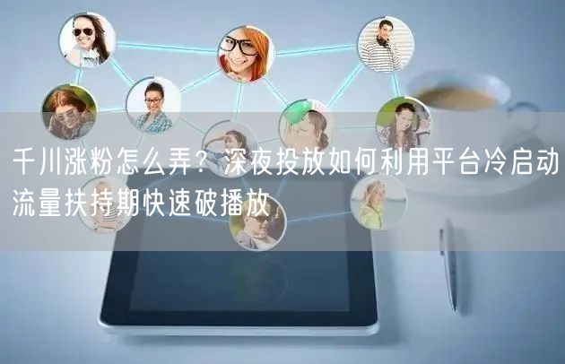 千川涨粉怎么弄？深夜投放如何利用平台冷启动流量扶持期快速破播放