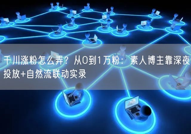 千川涨粉怎么弄？从0到1万粉：素人博主靠深夜投放+自然流联动实录