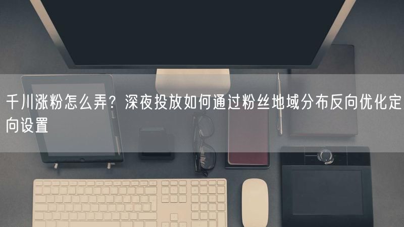 千川涨粉怎么弄？深夜投放如何通过粉丝地域分布反向优化定向设置