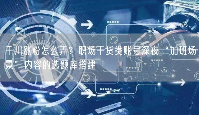 千川涨粉怎么弄？职场干货类账号深夜“加班场景”内容的选题库搭建