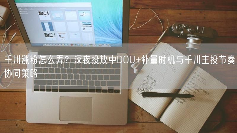 千川涨粉怎么弄？深夜投放中DOU+补量时机与千川主投节奏协同策略