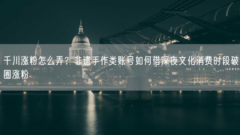 千川涨粉怎么弄？非遗手作类账号如何借深夜文化消费时段破圈涨粉