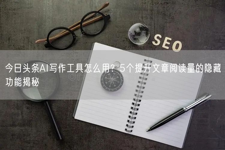 今日头条AI写作工具怎么用？5个提升文章阅读量的隐藏功能揭秘