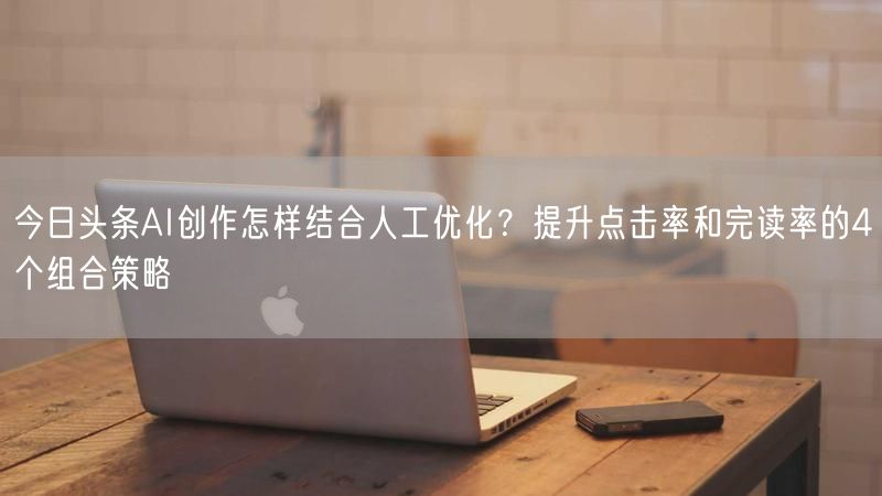 今日头条AI创作怎样结合人工优化？提升点击率和完读率的4个组合策略