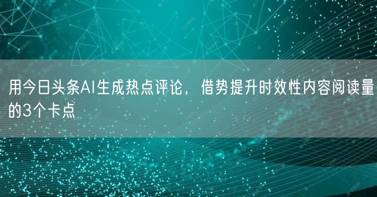 用今日头条AI生成热点评论，借势提升时效性内容阅读量的3个卡点