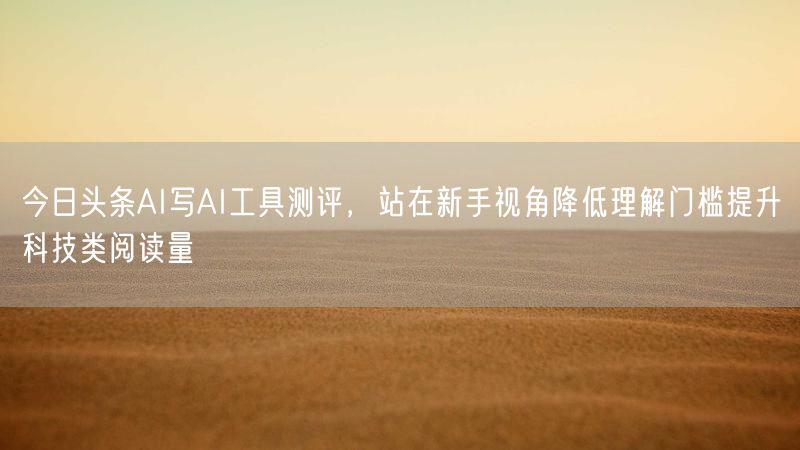 今日头条AI写AI工具测评，站在新手视角降低理解门槛提升科技类阅读量