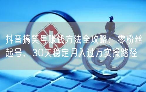 抖音搞笑号赚钱方法全攻略：零粉丝起号，30天稳定月入过万实操路径