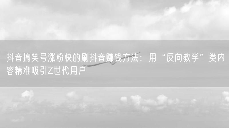 抖音搞笑号涨粉快的刷抖音赚钱方法：用“反向教学”类内容精准吸引Z世代用户