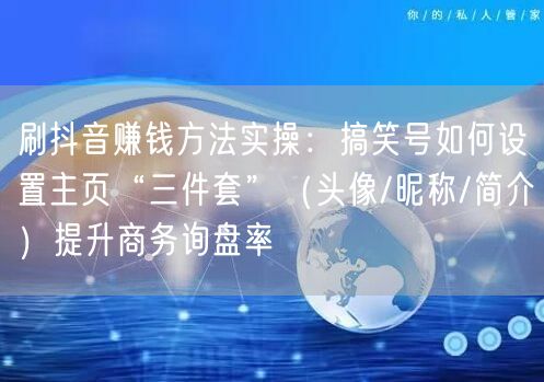 刷抖音赚钱方法实操：搞笑号如何设置主页“三件套”（头像/昵称/简介）提升商务询盘率
