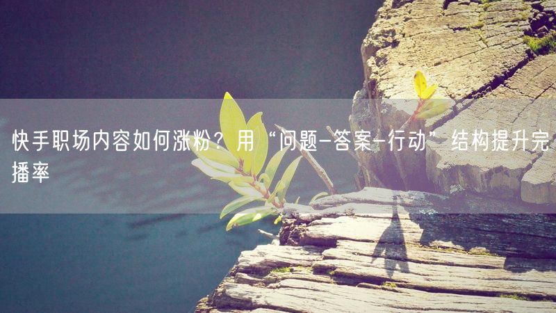 快手职场内容如何涨粉？用“问题-答案-行动”结构提升完播率