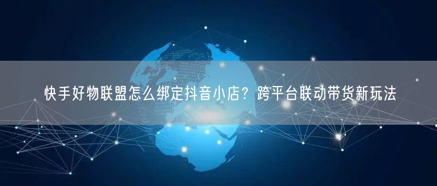 快手好物联盟怎么绑定抖音小店？跨平台联动带货新玩法