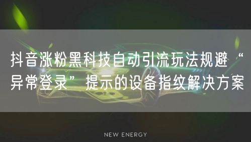 抖音涨粉黑科技自动引流玩法规避“异常登录”提示的设备指纹解决方案