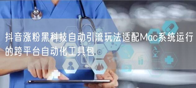 抖音涨粉黑科技自动引流玩法适配Mac系统运行的跨平台自动化工具包
