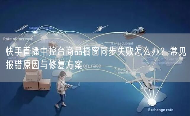 快手直播中控台商品橱窗同步失败怎么办？常见报错原因与修复方案