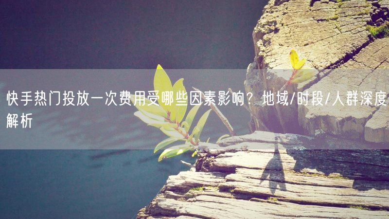 快手热门投放一次费用受哪些因素影响？地域/时段/人群深度解析