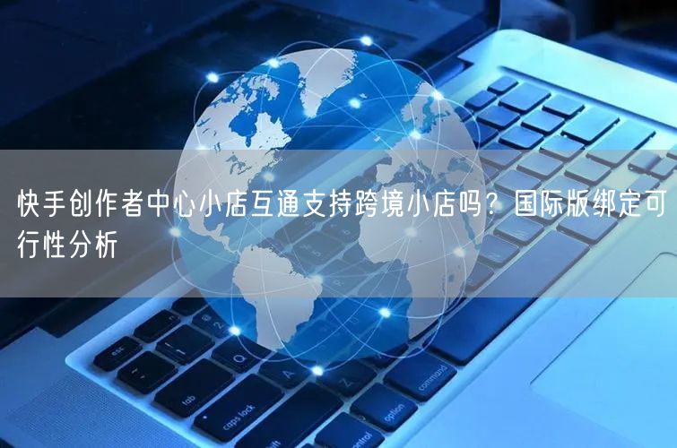 快手创作者中心小店互通支持跨境小店吗？国际版绑定可行性分析