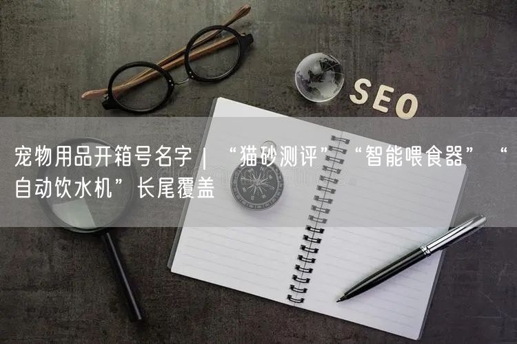 宠物用品开箱号名字｜“猫砂测评”“智能喂食器”“自动饮水机”长尾覆盖