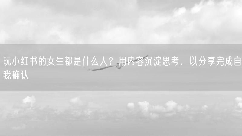 玩小红书的女生都是什么人？用内容沉淀思考，以分享完成自我确认