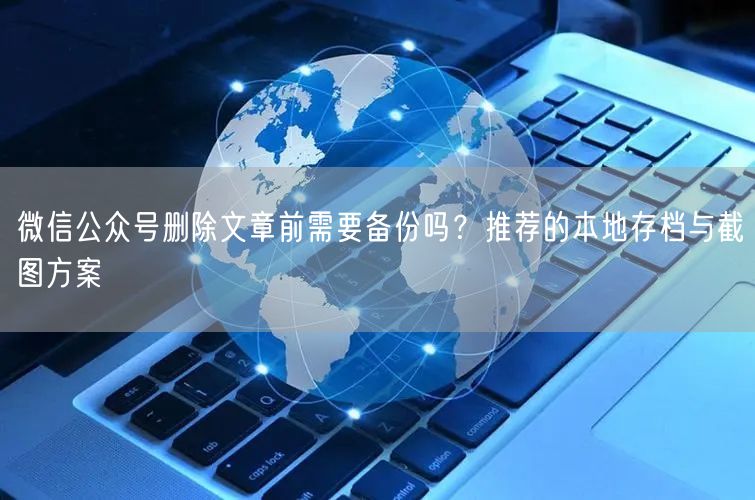 微信公众号删除文章前需要备份吗？推荐的本地存档与截图方案