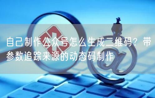 自己制作公众号怎么生成二维码？带参数追踪来源的动态码制作