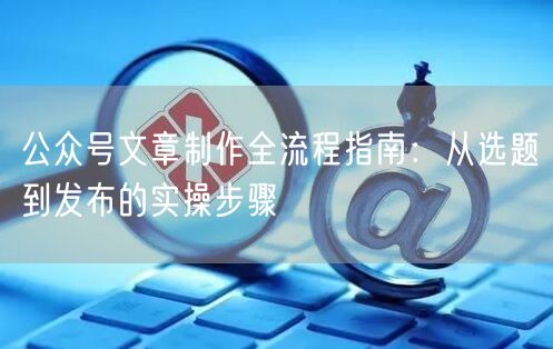 公众号文章制作全流程指南：从选题到发布的实操步骤