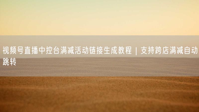 视频号直播中控台满减活动链接生成教程｜支持跨店满减自动跳转