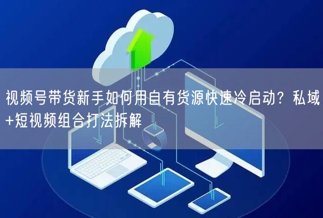 视频号带货新手如何用自有货源快速冷启动？私域+短视频组合打法拆解
