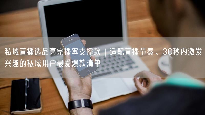 私域直播选品高完播率支撑款｜适配直播节奏、30秒内激发兴趣的私域用户最爱爆款清单