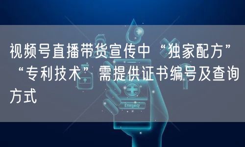视频号直播带货宣传中“独家配方”“专利技术”需提供证书编号及查询方式