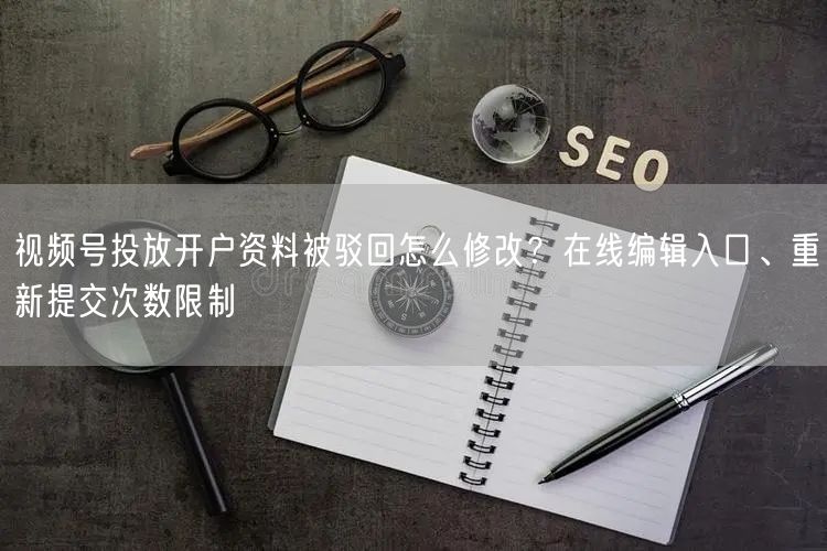 视频号投放开户资料被驳回怎么修改？在线编辑入口、重新提交次数限制