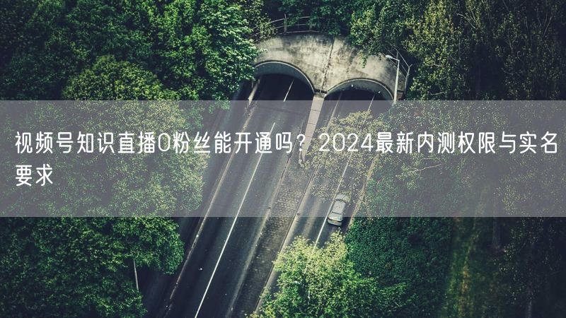 视频号知识直播0粉丝能开通吗？2024最新内测权限与实名要求