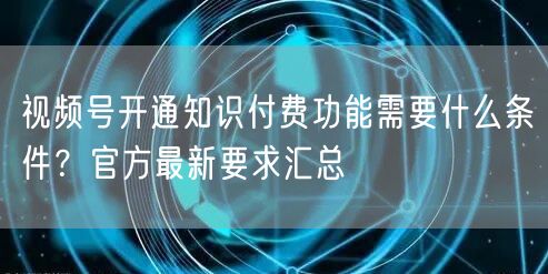 视频号开通知识付费功能需要什么条件？官方最新要求汇总