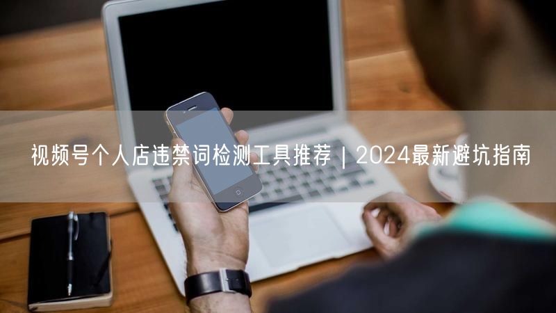 视频号个人店违禁词检测工具推荐｜2024最新避坑指南