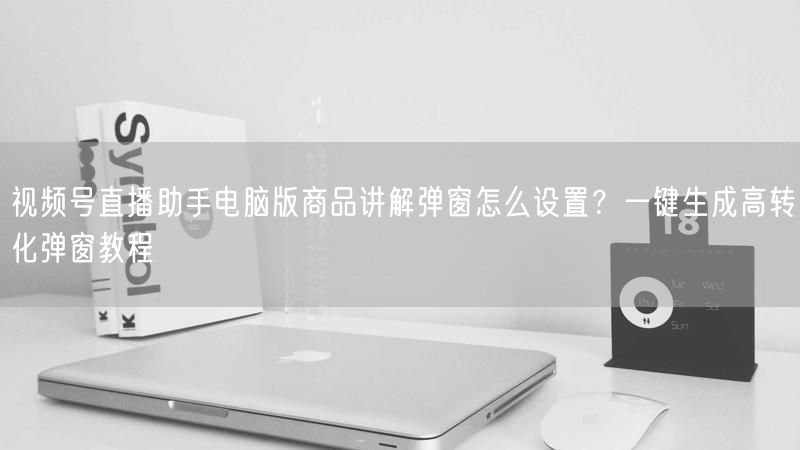 视频号直播助手电脑版商品讲解弹窗怎么设置？一键生成高转化弹窗教程